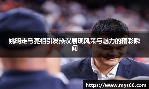 姚明走马亮相引发热议展现风采与魅力的精彩瞬间