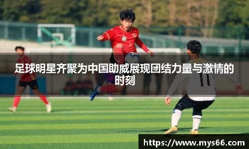 足球明星齐聚为中国助威展现团结力量与激情的时刻
