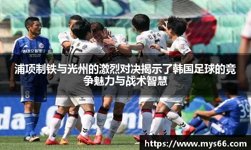 浦项制铁与光州的激烈对决揭示了韩国足球的竞争魅力与战术智慧