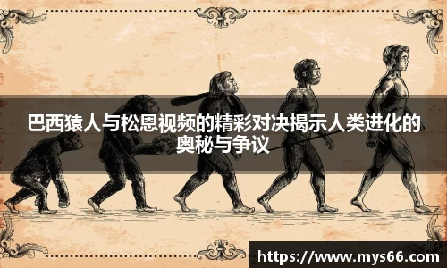 巴西猿人与松恩视频的精彩对决揭示人类进化的奥秘与争议